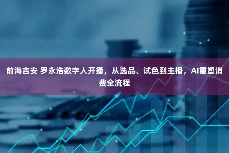 前海吉安 罗永浩数字人开播，从选品、试色到主播，AI重塑消费全流程
