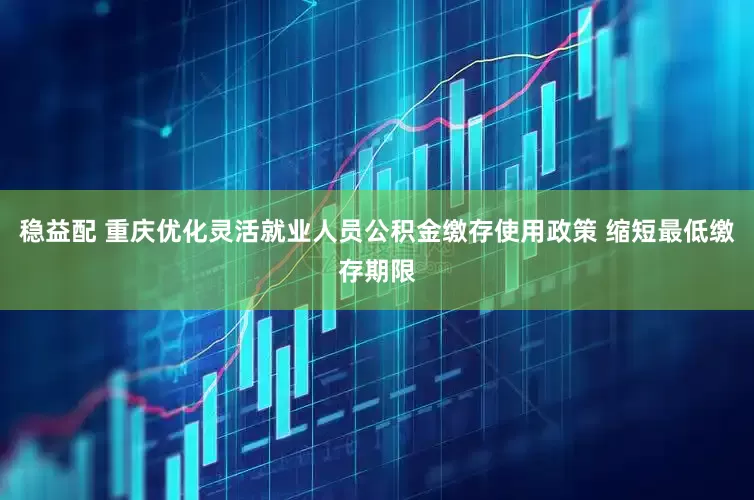 稳益配 重庆优化灵活就业人员公积金缴存使用政策 缩短最低缴存期限