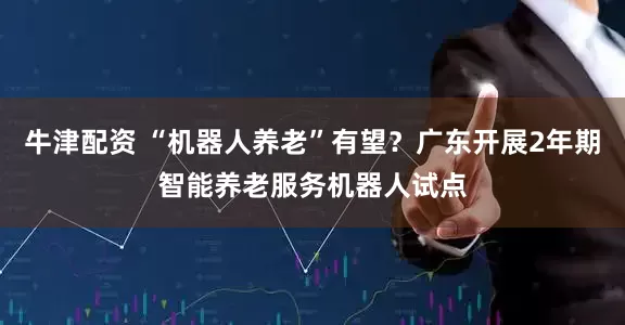 牛津配资 “机器人养老”有望？广东开展2年期智能养老服务机器人试点