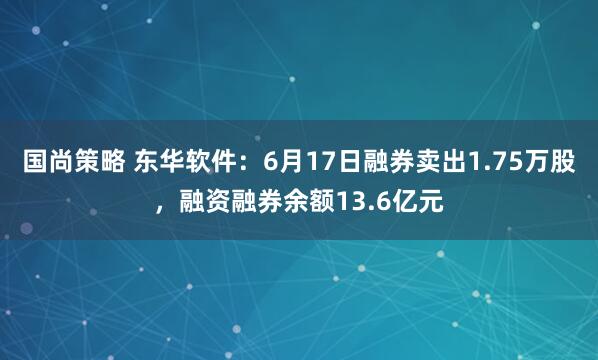 国尚策略 东华软件：6月17日融券卖出1.75万股，融资融券余额13.6亿元