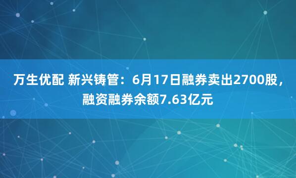 万生优配 新兴铸管：6月17日融券卖出2700股，融资融券余额7.63亿元