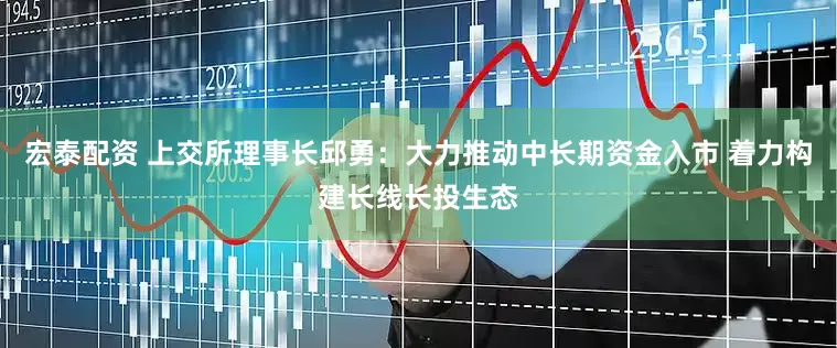 宏泰配资 上交所理事长邱勇：大力推动中长期资金入市 着力构建长线长投生态