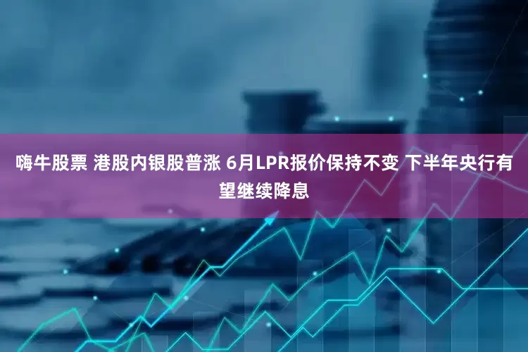 嗨牛股票 港股内银股普涨 6月LPR报价保持不变 下半年央行有望继续降息
