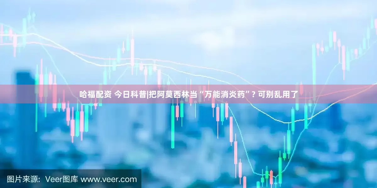 哈福配资 今日科普|把阿莫西林当“万能消炎药”? 可别乱用了