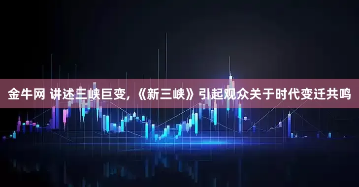 金牛网 讲述三峡巨变, 《新三峡》引起观众关于时代变迁共鸣