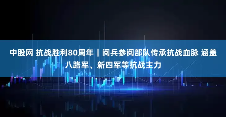 中股网 抗战胜利80周年｜阅兵参阅部队传承抗战血脉 涵盖八路军、新四军等抗战主力