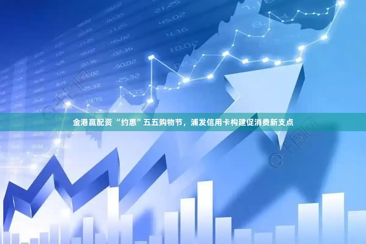 金港赢配资 “约惠”五五购物节，浦发信用卡构建促消费新支点
