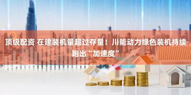 顶级配资 在建装机量超过存量！川能动力绿色装机持续跑出“加速度”