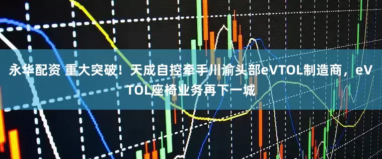 永华配资 重大突破！天成自控牵手川渝头部eVTOL制造商，eVTOL座椅业务再下一城