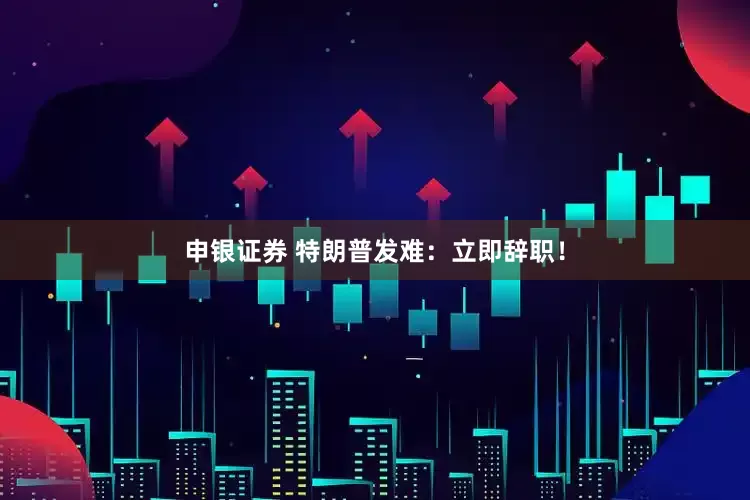 申银证券 特朗普发难：立即辞职！