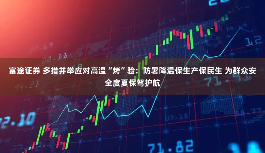 富途证券 多措并举应对高温“烤”验：防暑降温保生产保民生 为群众安全度夏保驾护航