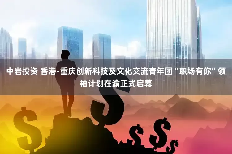 中岩投资 香港-重庆创新科技及文化交流青年团“职场有你”领袖计划在渝正式启幕
