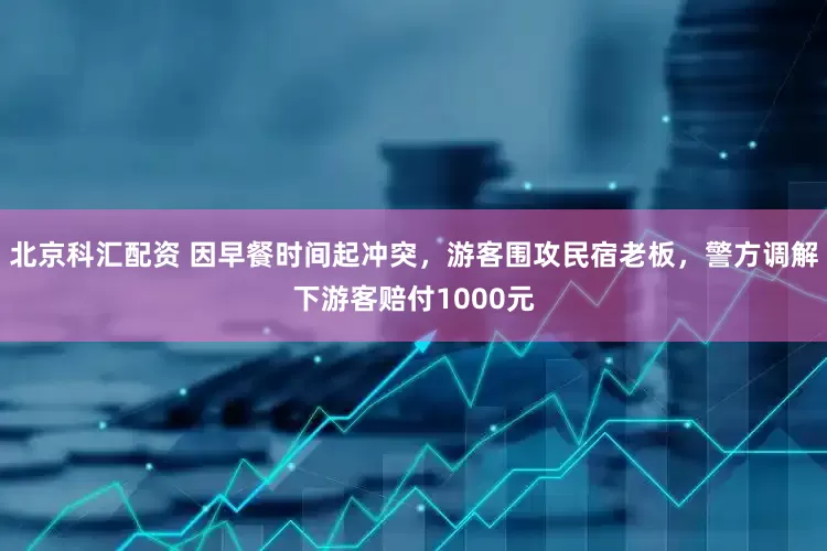 北京科汇配资 因早餐时间起冲突，游客围攻民宿老板，警方调解下游客赔付1000元