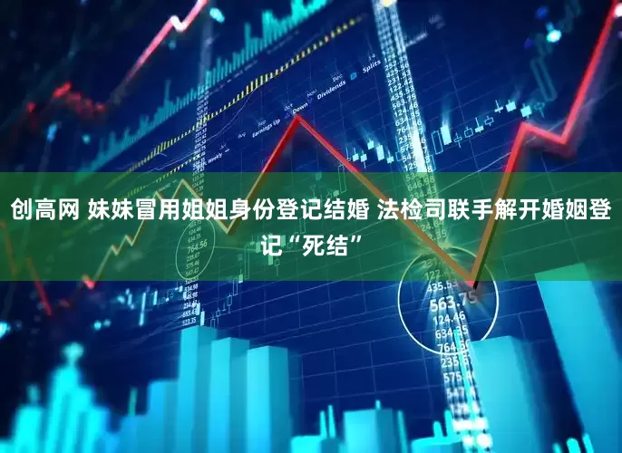 创高网 妹妹冒用姐姐身份登记结婚 法检司联手解开婚姻登记“死结”