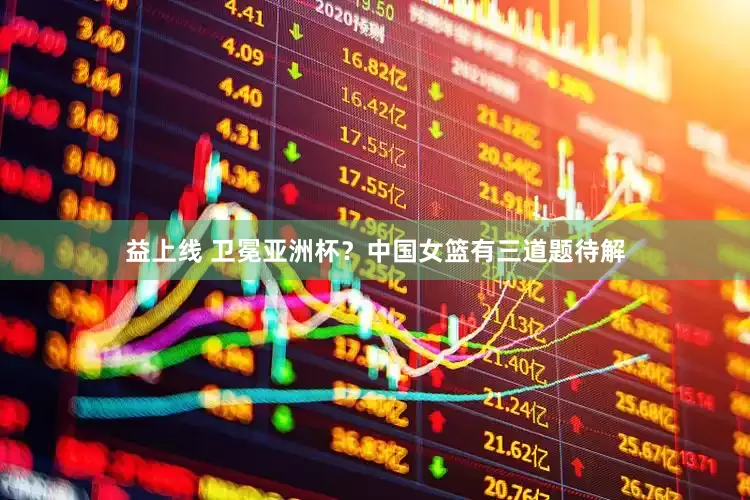 益上线 卫冕亚洲杯？中国女篮有三道题待解