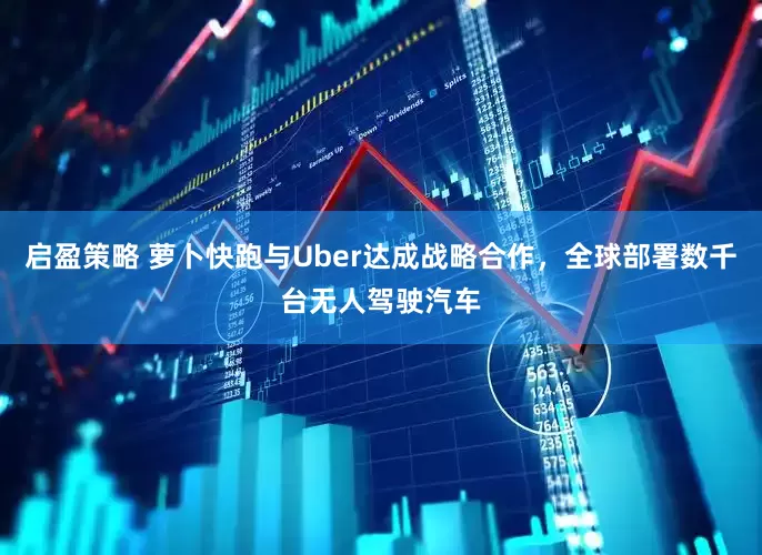 启盈策略 萝卜快跑与Uber达成战略合作，全球部署数千台无人驾驶汽车