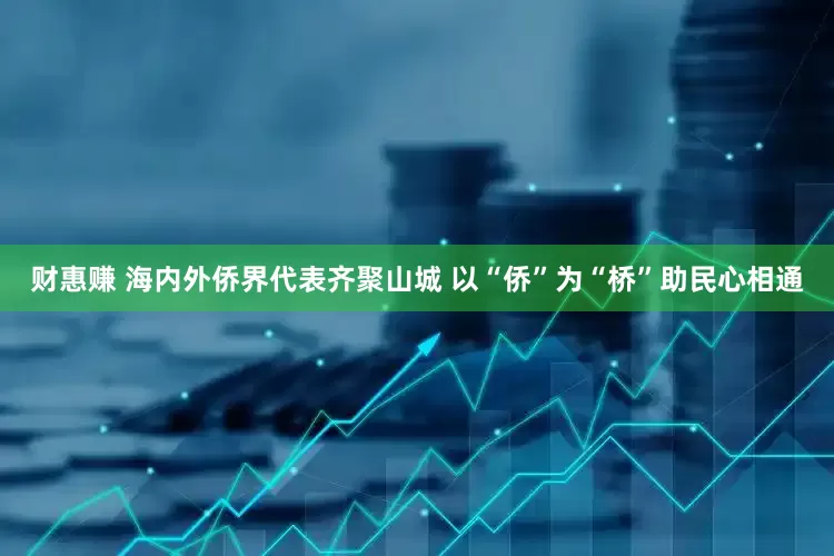 财惠赚 海内外侨界代表齐聚山城 以“侨”为“桥”助民心相通
