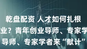 乾盘配资 人才如何扎根重庆创新创业？青年创业导师、专家学者来“献计”