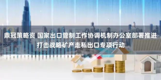 鼎冠策略资 国家出口管制工作协调机制办公室部署推进打击战略矿产走私出口专项行动