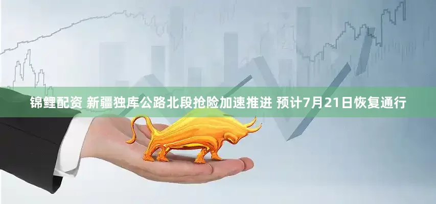 锦鲤配资 新疆独库公路北段抢险加速推进 预计7月21日恢复通行