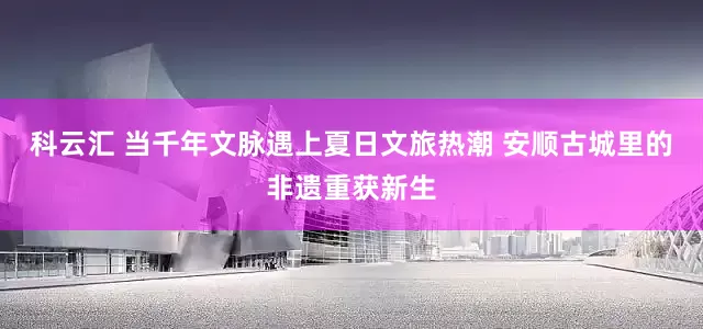 科云汇 当千年文脉遇上夏日文旅热潮 安顺古城里的非遗重获新生