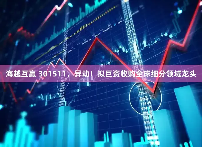 海越互赢 301511，异动！拟巨资收购全球细分领域龙头
