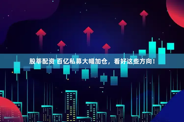 股莘配资 百亿私募大幅加仓，看好这些方向！