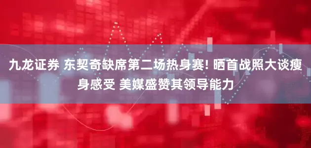 九龙证券 东契奇缺席第二场热身赛! 晒首战照大谈瘦身感受 美媒盛赞其领导能力