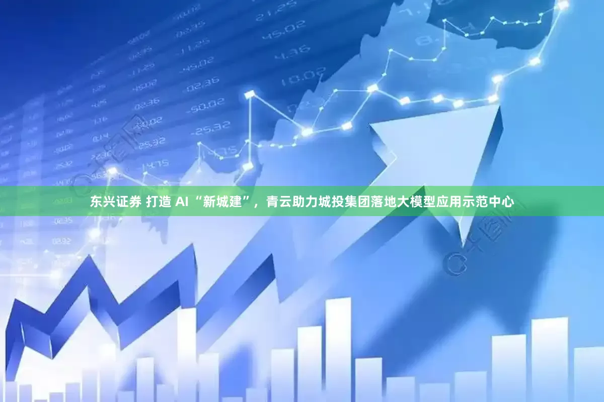 东兴证券 打造 AI “新城建”，青云助力城投集团落地大模型应用示范中心