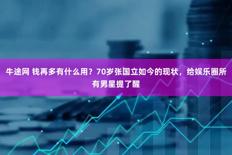 牛途网 钱再多有什么用？70岁张国立如今的现状，给娱乐圈所有男星提了醒