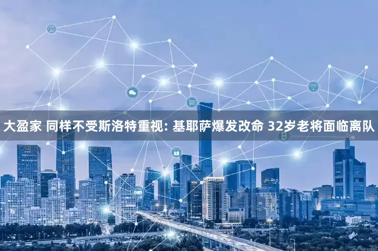 大盈家 同样不受斯洛特重视: 基耶萨爆发改命 32岁老将面临离队
