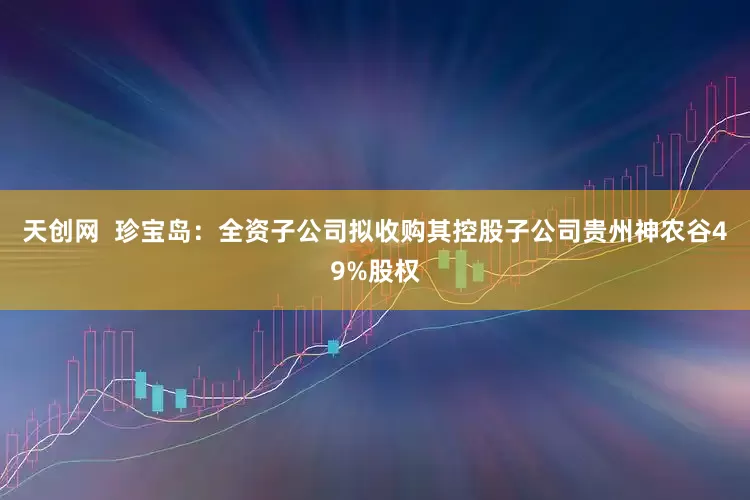 天创网  珍宝岛：全资子公司拟收购其控股子公司贵州神农谷49%股权