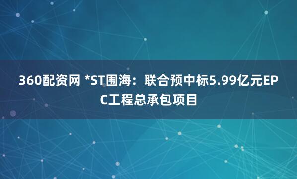 360配资网 *ST围海：联合预中标5.99亿元EPC工程总承包项目