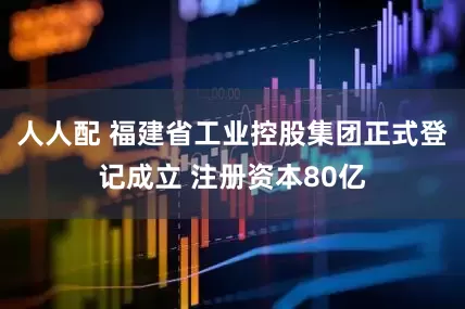 人人配 福建省工业控股集团正式登记成立 注册资本80亿