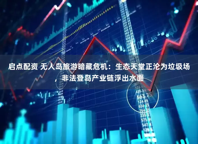 启点配资 无人岛旅游暗藏危机：生态天堂正沦为垃圾场，非法登岛产业链浮出水面